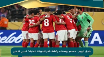 عاجل اليوم.. «مصر بوست» يكشف آخر تطورات إصابات لاعبي الأهلي